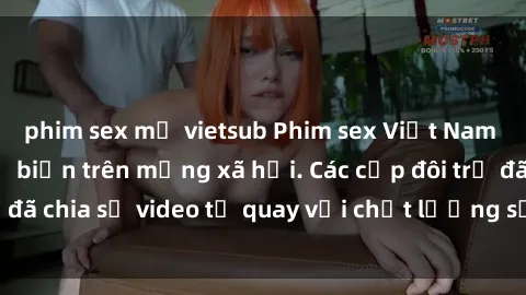 phim sex mỹ vietsub Phim sex Việt Nam HD ngày càng phổ biến trên mạng xã hội. Các cặp đôi trẻ đã chia sẻ video tự quay với chất lượng sắc nét, gợi cảm.