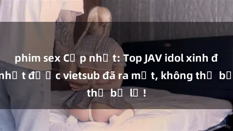phim sex Cập nhật: Top JAV idol xinh đẹp nhất được vietsub đã ra mắt, không thể bỏ lỡ!
