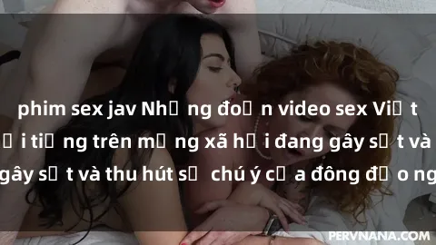phim sex jav Những đoạn video sex Việt Nam không che nổi tiếng trên mạng xã hội đang gây sốt và thu hút sự chú ý của đông đảo người xem.