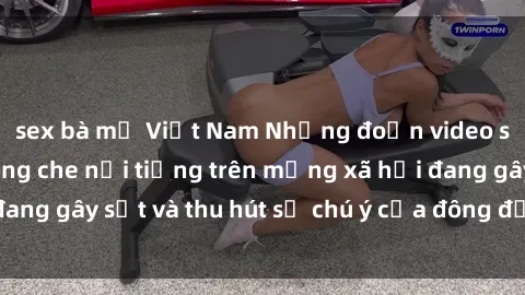 sex bà mẹ Việt Nam Những đoạn video sex Việt Nam không che nổi tiếng trên mạng xã hội đang gây sốt và thu hút sự chú ý của đông đảo người xem.