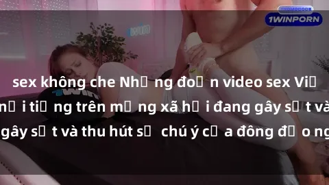 sex không che Những đoạn video sex Việt Nam không che nổi tiếng trên mạng xã hội đang gây sốt và thu hút sự chú ý của đông đảo người xem.
