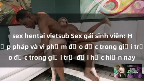sex hentai vietsub Sex gái sinh viên: Hành vi gấu không hợp pháp và vi phạm đạo đức trong giới trẻ đại học hiện nay