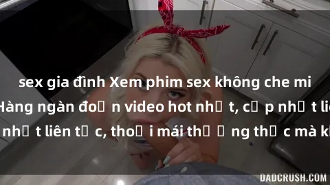 sex gia đình Xem phim sex không che miễn phí tại đây – Hàng ngàn đoạn video hot nhất, cập nhật liên tục, thoải mái thưởng thức mà không tốn kém.