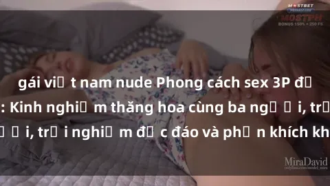 gái việt nam nude Phong cách sex 3P độc đáo tại Việt Nam: Kinh nghiệm thăng hoa cùng ba người, trải nghiệm độc đáo và phấn khích không thể bỏ lỡ!