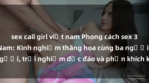 sex call girl việt nam Phong cách sex 3P độc đáo tại Việt Nam: Kinh nghiệm thăng hoa cùng ba người, trải nghiệm độc đáo và phấn khích không thể bỏ lỡ!