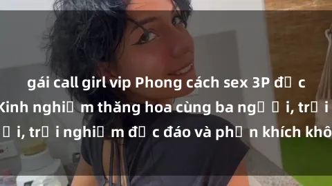 gái call girl vip Phong cách sex 3P độc đáo tại Việt Nam: Kinh nghiệm thăng hoa cùng ba người, trải nghiệm độc đáo và phấn khích không thể bỏ lỡ!