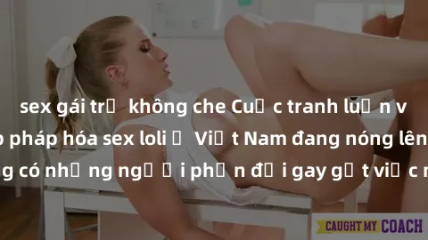 sex gái trẻ không che Cuộc tranh luận về việc có nên hợp pháp hóa sex loli ở Việt Nam đang nóng lên. Đồng thời, cũng có những người phản đối gay gắt việc này vì lo ngại về tác động tiêu cực lên trẻ em