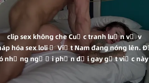 clip sex không che Cuộc tranh luận về việc có nên hợp pháp hóa sex loli ở Việt Nam đang nóng lên. Đồng thời, cũng có những người phản đối gay gắt việc này vì lo ngại về tác động tiêu cực lên trẻ em và