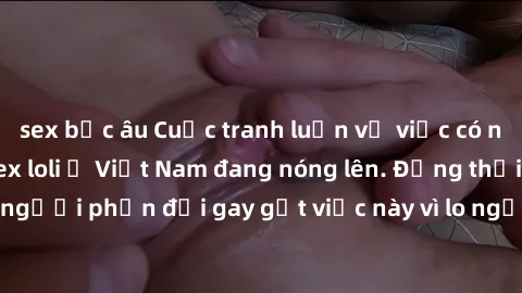 sex bắc âu Cuộc tranh luận về việc có nên hợp pháp hóa sex loli ở Việt Nam đang nóng lên. Đồng thời, cũng có những người phản đối gay gắt việc này vì lo ngại về tác động tiêu cực lên trẻ em và xã hội.