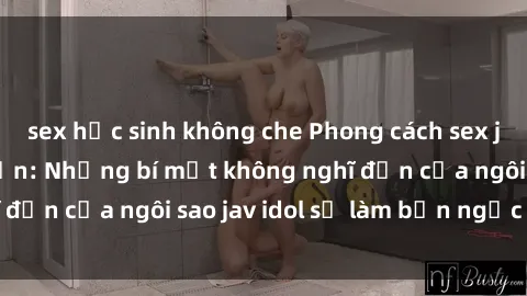 sex học sinh không che Phong cách sex jav idol siêu hấp dẫn: Những bí mật không nghĩ đến của ngôi sao jav idol sẽ làm bạn ngạc nhiên!