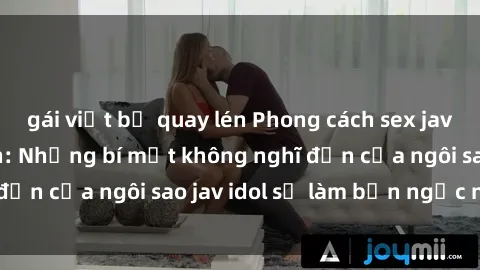 gái việt bị quay lén Phong cách sex jav idol siêu hấp dẫn: Những bí mật không nghĩ đến của ngôi sao jav idol sẽ làm bạn ngạc nhiên!