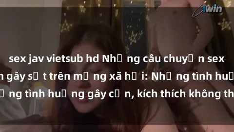 sex jav vietsub hd Những câu chuyện sex sinh viên Việt Nam gây sốt trên mạng xã hội: Những tình huống gây cấn, kích thích không thể bỏ qua