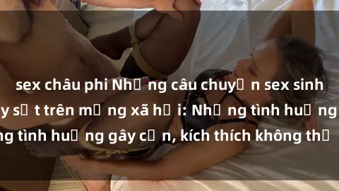 sex châu phi Những câu chuyện sex sinh viên Việt Nam gây sốt trên mạng xã hội: Những tình huống gây cấn, kích thích không thể bỏ qua