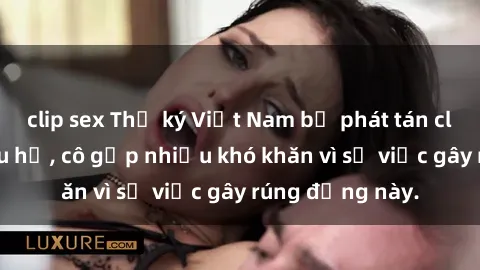 clip sex Thư ký Việt Nam bị phát tán clip sex đáng xấu hổ, cô gặp nhiều khó khăn vì sự việc gây rúng động này.