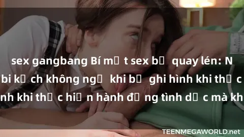 sex gangbang Bí mật sex bị quay lén: Những hậu quả và bi kịch không ngờ khi bị ghi hình khi thực hiện hành động tình dục mà không biết.