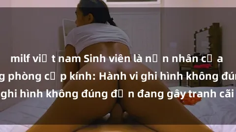 milf việt nam Sinh viên là nạn nhân của video quay lén trong phòng cấp kính: Hành vi ghi hình không đúng đắn đang gây tranh cãi lớn
