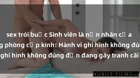 sex trói buộc Sinh viên là nạn nhân của video quay lén trong phòng cấp kính: Hành vi ghi hình không đúng đắn đang gây tranh cãi lớn