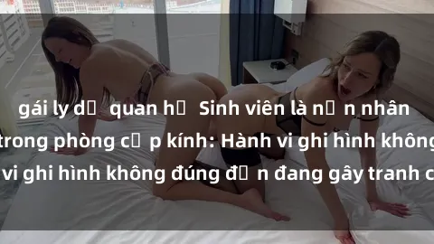 gái ly dị quan hệ Sinh viên là nạn nhân của video quay lén trong phòng cấp kính: Hành vi ghi hình không đúng đắn đang gây tranh cãi lớn