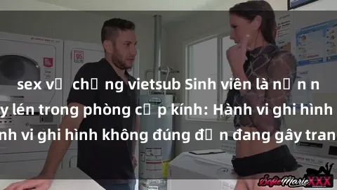 sex vợ chồng vietsub Sinh viên là nạn nhân của video quay lén trong phòng cấp kính: Hành vi ghi hình không đúng đắn đang gây tranh cãi lớn
