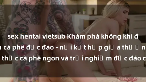sex hentai vietsub Khám phá không khí độc đáo tại sex quán cà phê độc đáo - nơi kết hợp giữa thưởng thức cà phê ngon và trải nghiệm độc đáo của không gian sex shop.