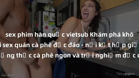 sex phim hàn quốc vietsub Khám phá không khí độc đáo tại sex quán cà phê độc đáo - nơi kết hợp giữa thưởng thức cà phê ngon và trải nghiệm độc đáo của không gian sex shop.