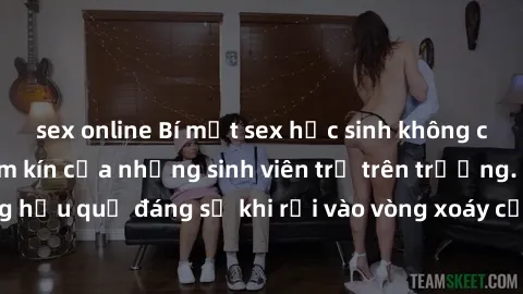 sex online Bí mật sex học sinh không che: Cuộc sống thầm kín của những sinh viên trẻ trên trường. Những hậu quả đáng sợ khi rơi vào vòng xoáy của tình dục từ tuổi mới lớn.
