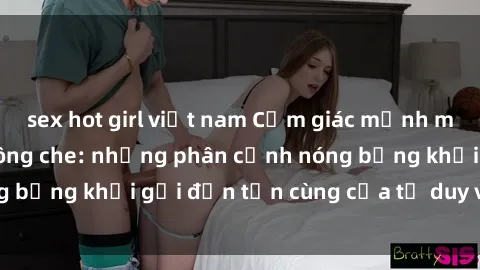 sex hot girl việt nam Cảm giác mạnh mẽ với sex BDSM không che: những phân cảnh nóng bỏng khơi gợi đến tận cùng của tư duy và cơ thể.