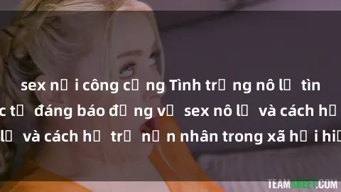 sex nơi công cộng Tình trạng nô lệ tình dục: Những thực tế đáng báo động về sex nô lệ và cách hỗ trợ nạn nhân trong xã hội hiện nay