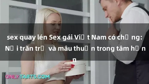 sex quay lén Sex gái Việt Nam có chồng: Nỗi trăn trở và mâu thuẫn trong tâm hồn