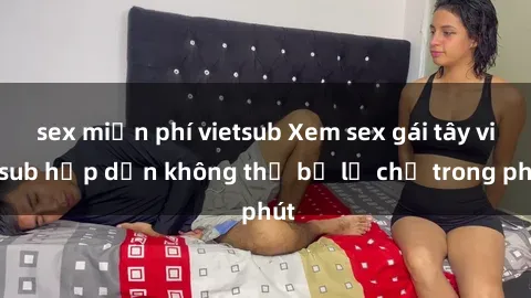 sex miễn phí vietsub Xem sex gái tây vietsub hấp dẫn không thể bỏ lỡ chỉ trong phút