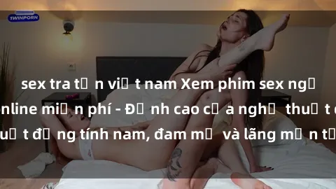 sex tra tấn việt nam Xem phim sex người Pháp vietsub online miễn phí - Đỉnh cao của nghệ thuật đồng tính nam, đam mỹ và lãng mạn từ xứ sở hoa hồng!
