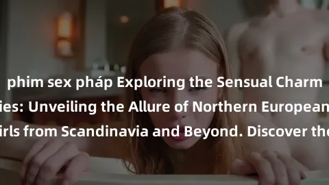 phim sex pháp Exploring the Sensual Charms of Nordic Beauties: Unveiling the Allure of Northern European Sexiness in Girls from Scandinavia and Beyond. Discover the Seductive Secrets of Northern Europ