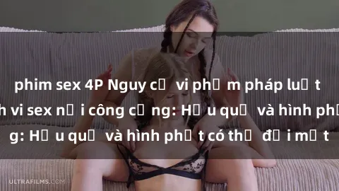 phim sex 4P Nguy cơ vi phạm pháp luật khi thực hiện hành vi sex nơi công cộng: Hậu quả và hình phạt có thể đối mặt