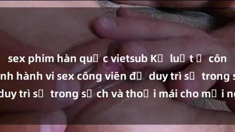 sex phim hàn quốc vietsub Kỷ luật ở công viên: Chấn chỉnh hành vi sex công viên để duy trì sự trong sạch và thoải mái cho mọi người.