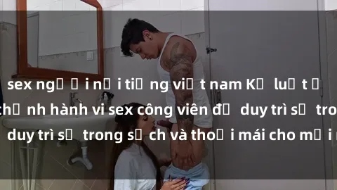 sex người nổi tiếng việt nam Kỷ luật ở công viên: Chấn chỉnh hành vi sex công viên để duy trì sự trong sạch và thoải mái cho mọi người.