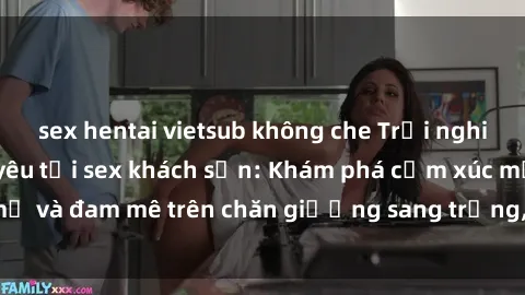 sex hentai vietsub không che Trải nghiệm đỉnh cao tình yêu tại sex khách sạn: Khám phá cảm xúc mới mẻ và đam mê trên chăn giường sang trọng, độc đáo, không giới hạn.