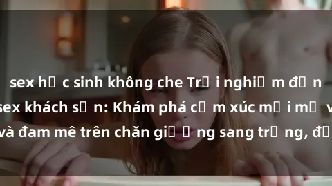 sex học sinh không che Trải nghiệm đỉnh cao tình yêu tại sex khách sạn: Khám phá cảm xúc mới mẻ và đam mê trên chăn giường sang trọng, độc đáo, không giới hạn.