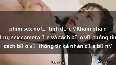 phim sex nô lệ tình dục 'Khám phá nguy cơ của việc sử dụng sex camera ẩn và cách bảo vệ thông tin cá nhân của bạn'