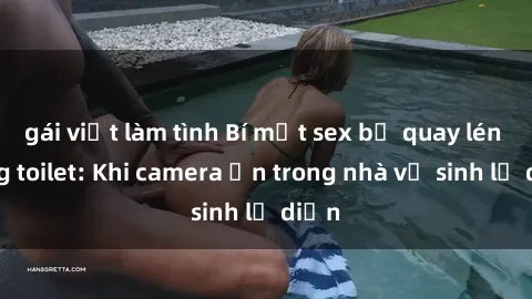 gái việt làm tình Bí mật sex bị quay lén trong toilet: Khi camera ẩn trong nhà vệ sinh lộ diện