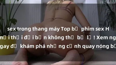 sex trong thang máy Top bộ phim sex Hàn Quốc hot nhất mọi thời đại bạn không thể bỏ lỡ! Xem ngay để khám phá những cảnh quay nóng bỏng, đầy nghẹt thở!