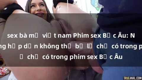 sex bà mẹ việt nam Phim sex Bắc Âu: Những cảnh nóng hấp dẫn không thể bỏ lỡ chỉ có trong phim sex Bắc Âu