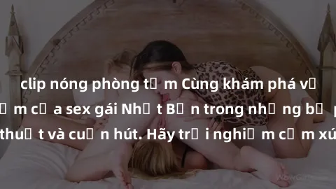clip nóng phòng tắm Cùng khám phá vẻ đẹp và sức gợi cảm của sex gái Nhật Bản trong những bộ phim đầy nghệ thuật và cuốn hút. Hãy trải nghiệm cảm xúc đầy mới mẻ và sống động từ những cảnh quay tinh tế