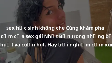 sex học sinh không che Cùng khám phá vẻ đẹp và sức gợi cảm của sex gái Nhật Bản trong những bộ phim đầy nghệ thuật và cuốn hút. Hãy trải nghiệm cảm xúc đầy mới mẻ và sống động từ những cảnh quay tinh