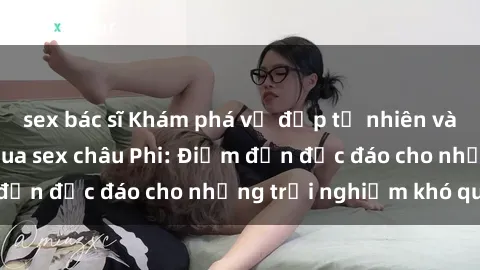 sex bác sĩ Khám phá vẻ đẹp tự nhiên và văn hóa đa dạng qua sex châu Phi: Điểm đến độc đáo cho những trải nghiệm khó quên