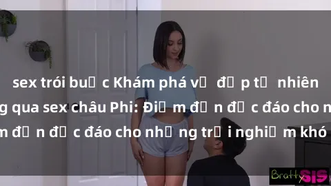sex trói buộc Khám phá vẻ đẹp tự nhiên và văn hóa đa dạng qua sex châu Phi: Điểm đến độc đáo cho những trải nghiệm khó quên