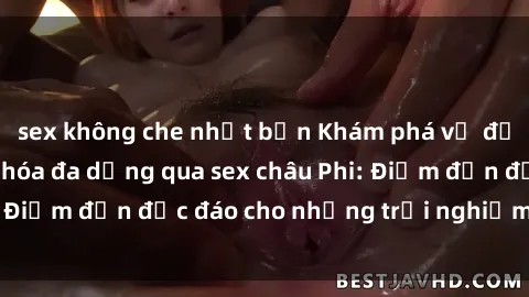 sex không che nhật bản Khám phá vẻ đẹp tự nhiên và văn hóa đa dạng qua sex châu Phi: Điểm đến độc đáo cho những trải nghiệm khó quên