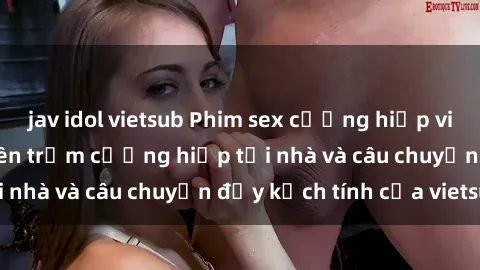 jav idol vietsub Phim sex cưỡng hiếp vietsub: Nữ sinh bị tên trộm cưỡng hiếp tại nhà và câu chuyện đầy kịch tính của vietsub