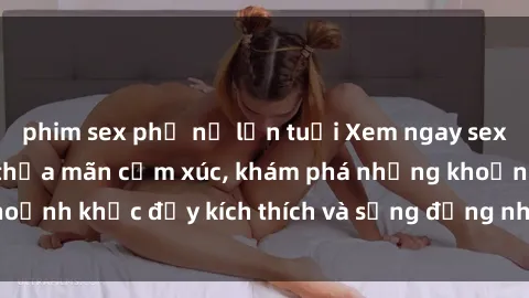 phim sex phụ nữ lớn tuổi Xem ngay sex jav không che để thỏa mãn cảm xúc, khám phá những khoảnh khắc đầy kích thích và sống động nhất chỉ trong click!