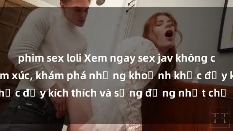 phim sex loli Xem ngay sex jav không che để thỏa mãn cảm xúc, khám phá những khoảnh khắc đầy kích thích và sống động nhất chỉ trong click!
