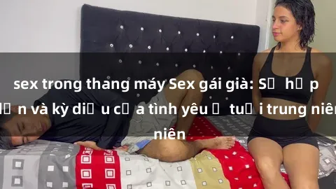 sex trong thang máy Sex gái già: Sự hấp dẫn và kỳ diệu của tình yêu ở tuổi trung niên